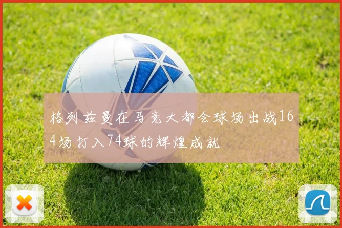 格列兹曼在马竞大都会球场出战164场打入74球的辉煌成就