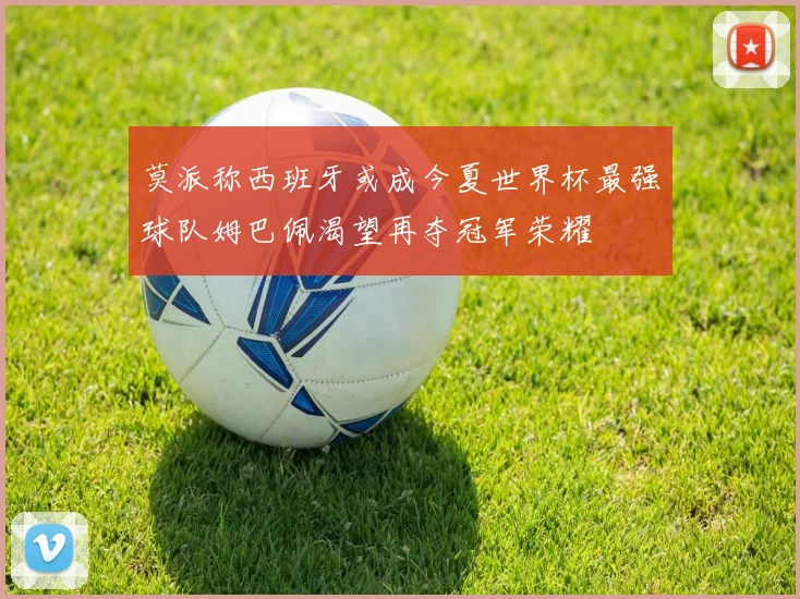莫派称西班牙或成今夏世界杯最强球队姆巴佩渴望再夺冠军荣耀