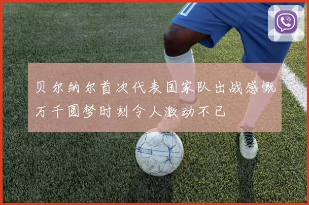 贝尔纳尔首次代表国家队出战感慨万千圆梦时刻令人激动不已