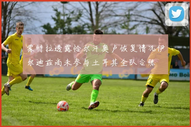 蒙特拉透露恰尔汗奥卢恢复情况伊尔迪兹尚未参与土耳其全队合练