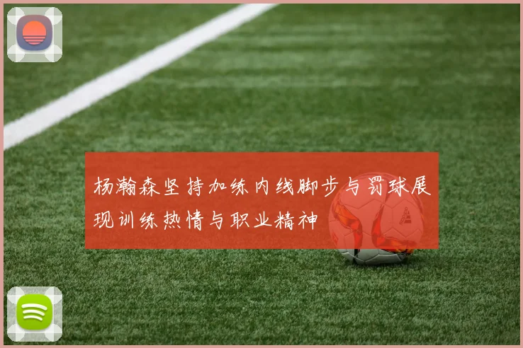 杨瀚森坚持加练内线脚步与罚球展现训练热情与职业精神