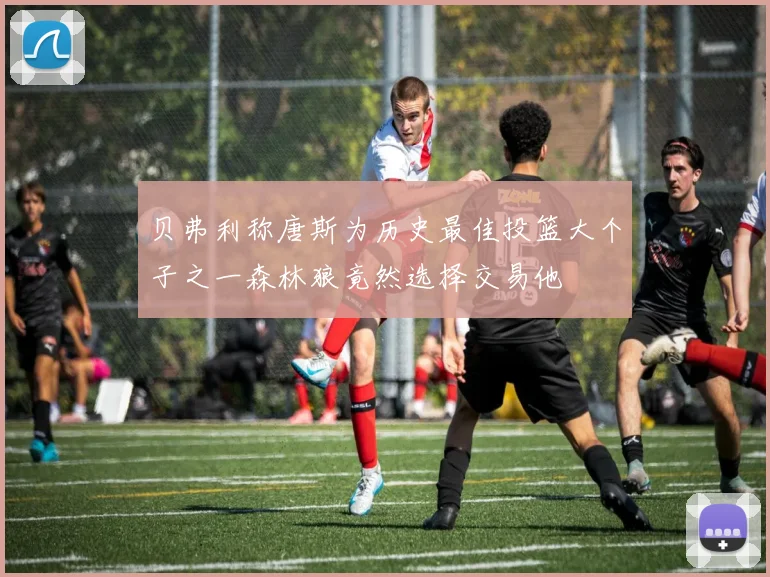 贝弗利称唐斯为历史最佳投篮大个子之一森林狼竟然选择交易他