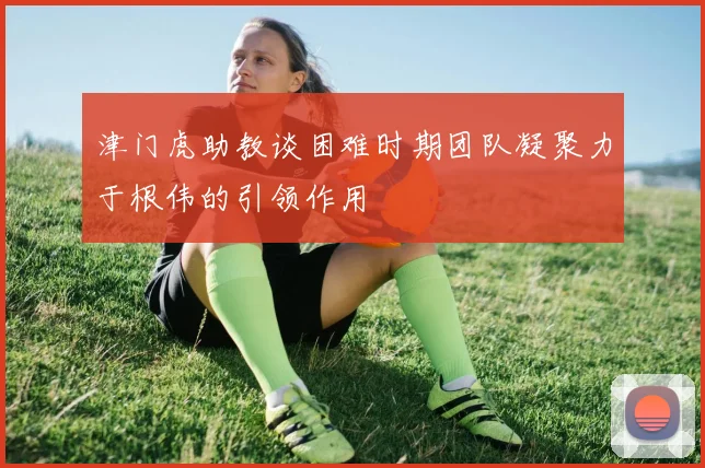 津门虎助教谈困难时期团队凝聚力于根伟的引领作用