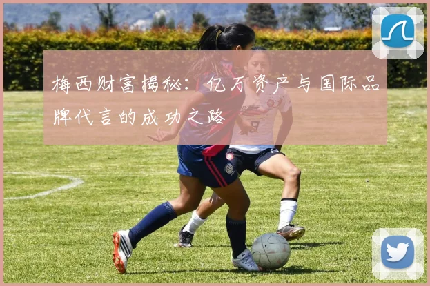 梅西财富揭秘：亿万资产与国际品牌代言的成功之路