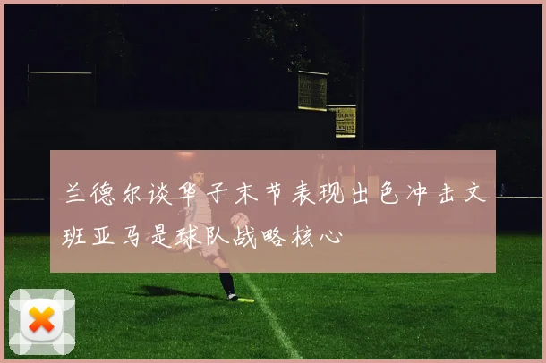 兰德尔谈华子末节表现出色冲击文班亚马是球队战略核心