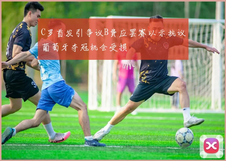 C罗首发引争议B费应罢赛以示抗议葡萄牙夺冠机会受损