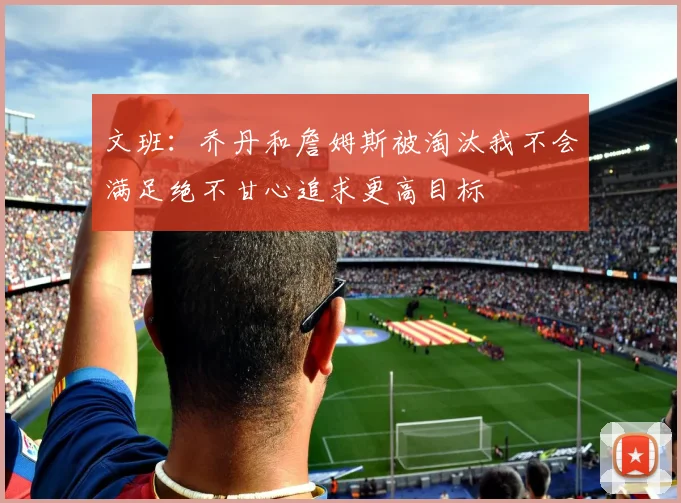 文班：乔丹和詹姆斯被淘汰我不会满足绝不甘心追求更高目标