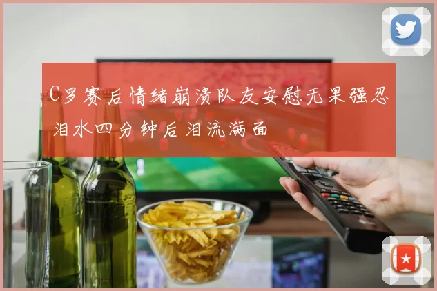 C罗赛后情绪崩溃队友安慰无果强忍泪水四分钟后泪流满面