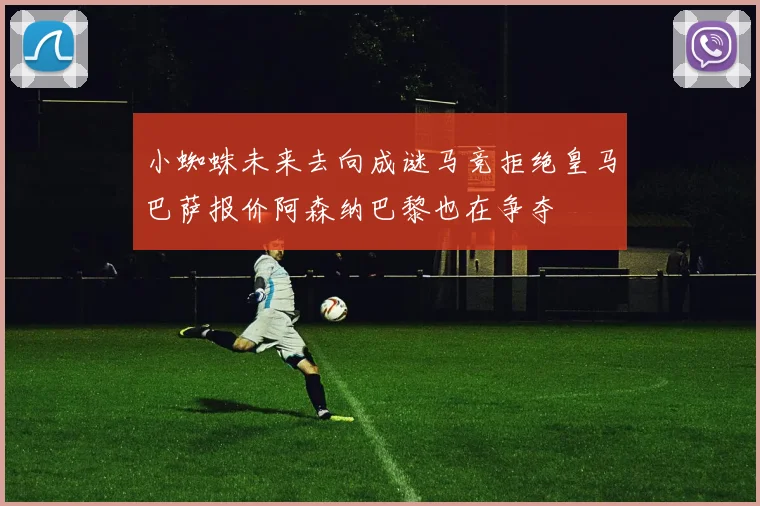 小蜘蛛未来去向成谜马竞拒绝皇马巴萨报价阿森纳巴黎也在争夺