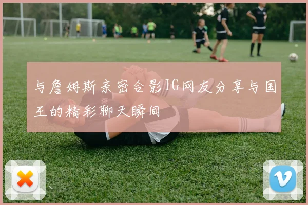 与詹姆斯亲密合影IG网友分享与国王的精彩聊天瞬间
