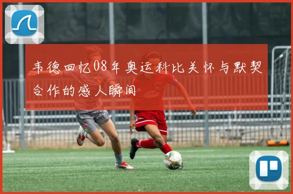 韦德回忆08年奥运科比关怀与默契合作的感人瞬间