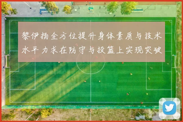 黎伊扬全方位提升身体素质与技术水平力求在防守与投篮上实现突破