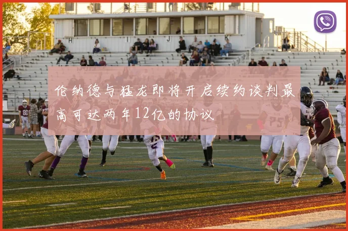 伦纳德与猛龙即将开启续约谈判最高可达两年12亿的协议